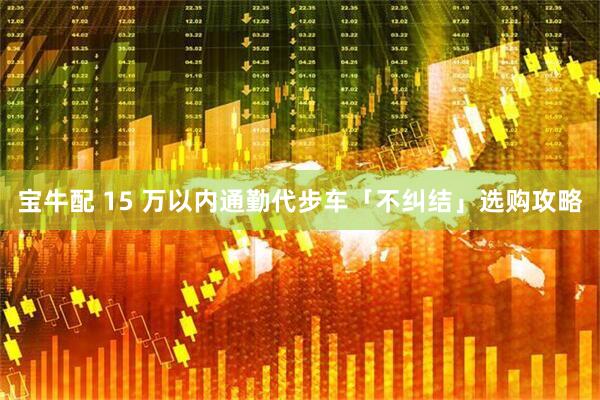 宝牛配 15 万以内通勤代步车「不纠结」选购攻略