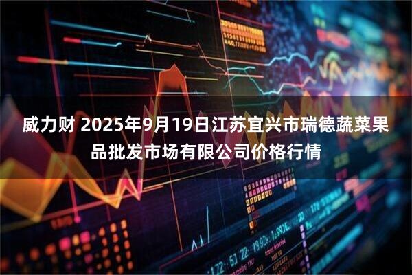 威力财 2025年9月19日江苏宜兴市瑞德蔬菜果品批发市场有限公司价格行情