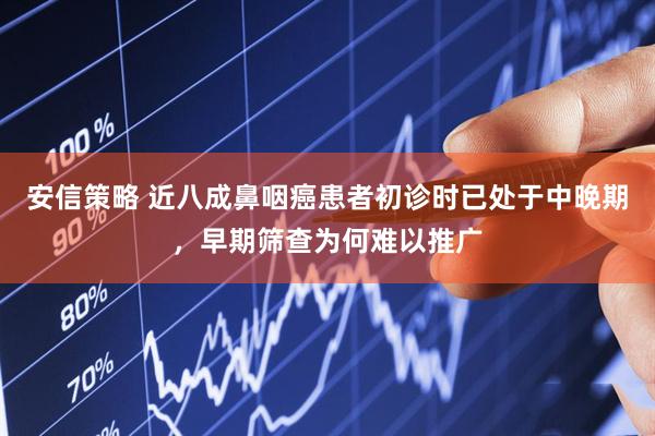 安信策略 近八成鼻咽癌患者初诊时已处于中晚期，早期筛查为何难以推广