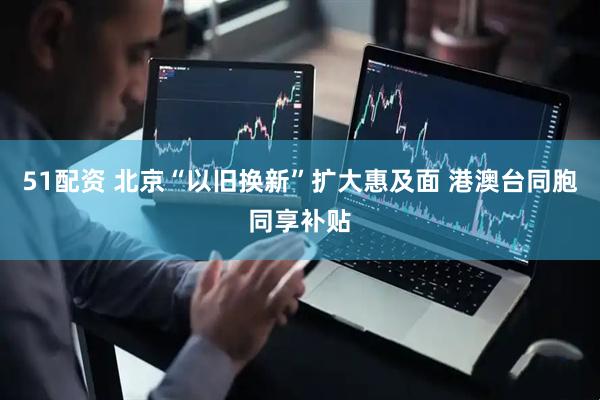 51配资 北京“以旧换新”扩大惠及面 港澳台同胞同享补贴