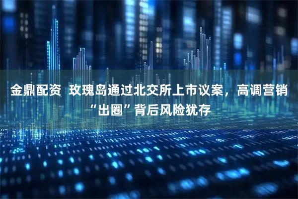 金鼎配资  玫瑰岛通过北交所上市议案，高调营销“出圈”背后风险犹存