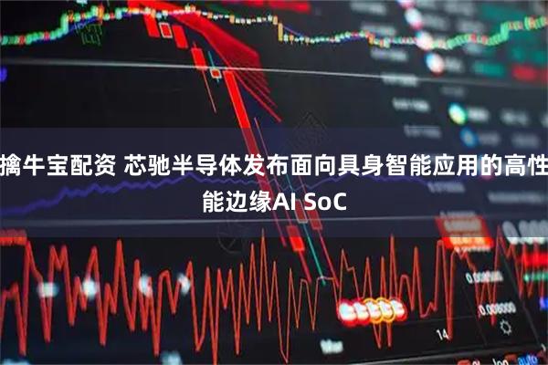 擒牛宝配资 芯驰半导体发布面向具身智能应用的高性能边缘AI SoC