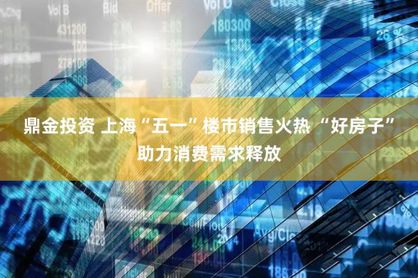 鼎金投资 上海“五一”楼市销售火热 “好房子”助力消费需求释放