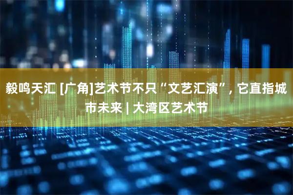 毅鸣天汇 [广角]艺术节不只“文艺汇演”, 它直指城市未来 | 大湾区艺术节