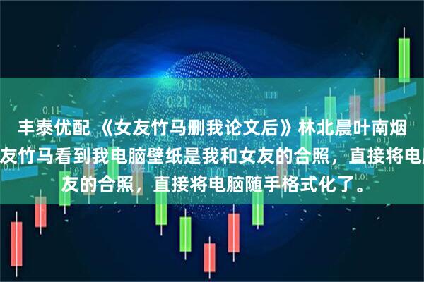 丰泰优配 《女友竹马删我论文后》林北晨叶南烟 我写论文时，女友竹马看到我电脑壁纸是我和女友的合照，直接将电脑随手格式化了。