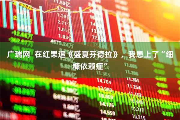 广瑞网  在红果追《盛夏芬德拉》，我患上了“细糠依赖症”