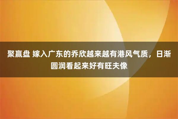 聚赢盘 嫁入广东的乔欣越来越有港风气质，日渐圆润看起来好有旺夫像