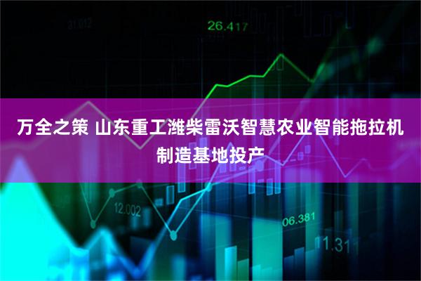 万全之策 山东重工潍柴雷沃智慧农业智能拖拉机制造基地投产