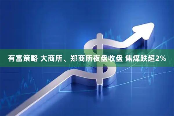 有富策略 大商所、郑商所夜盘收盘 焦煤跌超2%