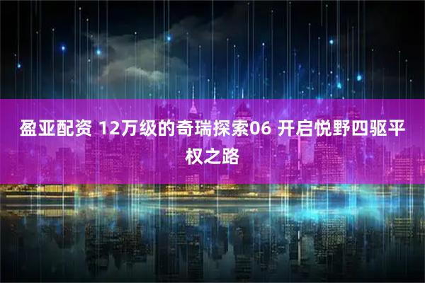 盈亚配资 12万级的奇瑞探索06 开启悦野四驱平权之路