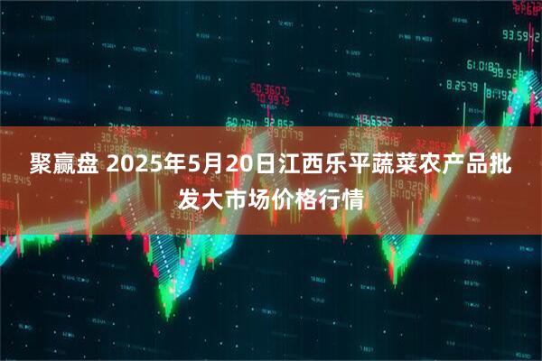 聚赢盘 2025年5月20日江西乐平蔬菜农产品批发大市场价格行情