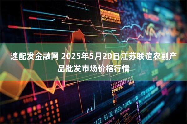 速配发金融网 2025年5月20日江苏联谊农副产品批发市场价格行情