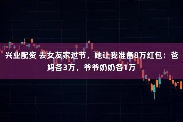 兴业配资 去女友家过节，她让我准备8万红包：爸妈各3万，爷爷奶奶各1万