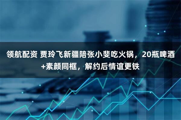 领航配资 贾玲飞新疆陪张小斐吃火锅，20瓶啤酒+素颜同框，解约后情谊更铁