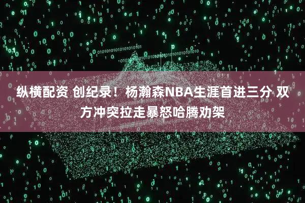 纵横配资 创纪录！杨瀚森NBA生涯首进三分 双方冲突拉走暴怒哈腾劝架