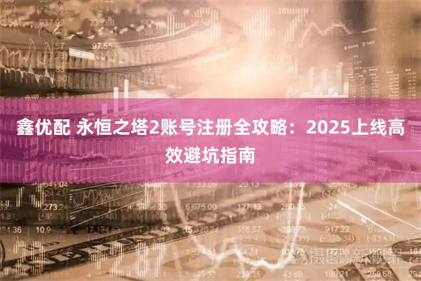 鑫优配 永恒之塔2账号注册全攻略：2025上线高效避坑指南
