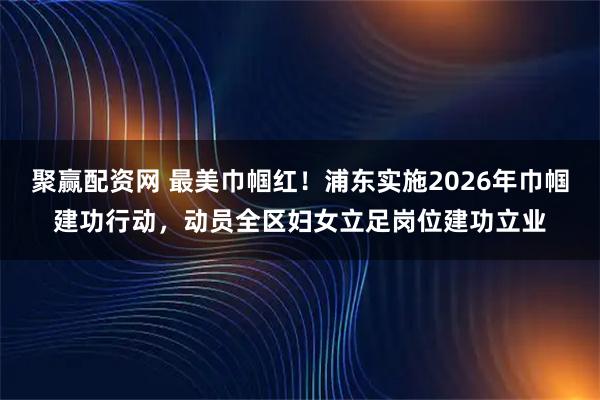 聚赢配资网 最美巾帼红!浦东实施2026年巾帼建功行动,动员全区妇女立足岗位建功立业