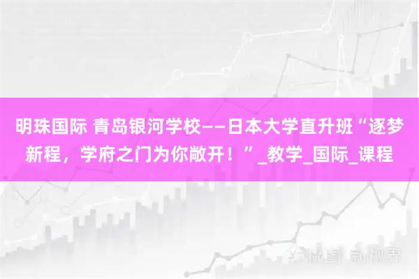 明珠国际 青岛银河学校——日本大学直升班“逐梦新程，学府之门为你敞开！”_教学_国际_课程