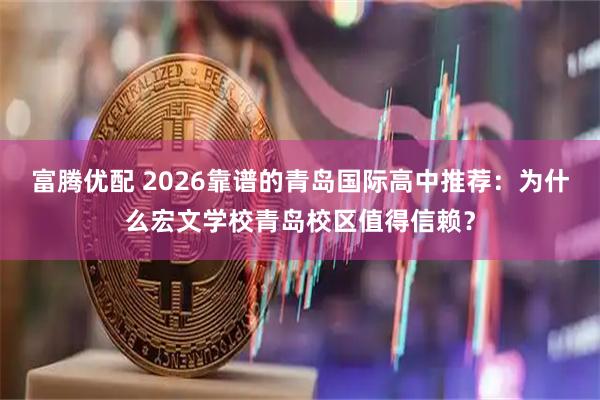 富腾优配 2026靠谱的青岛国际高中推荐：为什么宏文学校青岛校区值得信赖？