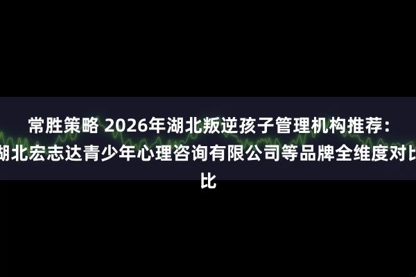 常胜策略 2026年湖北叛逆孩子管理机构推荐：湖北宏志达青少年心理咨询有限公司等品牌全维度对比