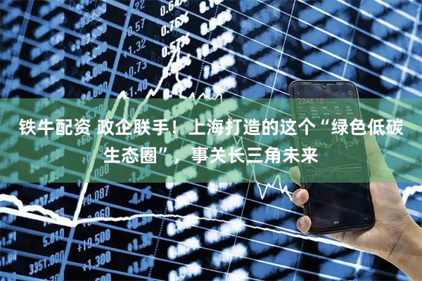 铁牛配资 政企联手！上海打造的这个“绿色低碳生态圈”，事关长三角未来