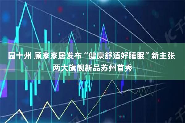 园十州 顾家家居发布“健康舒适好睡眠”新主张 两大旗舰新品苏州首秀